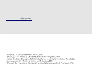 references




• Jung, O.B., <Child Development>, Hakjisa, 2005.
• Bruner, J., <The Process of Education>, Harvard University Press, 1977.
• Hanool Robotics, <Development of interactive human sensitivity toy robot using the data base
of human sensitivity>, Ministry of Science and Technology, 2003.
• Winnicott, D., <Transitional objects and transitional phenomena>, Int. J. Psychoanal, 1953.
 
