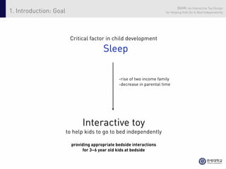 BAMI: An Interactive Toy Design
1. Introduction: Goal                                                   for Helping Kids Go to Bed Independently




                         Critical factor in child development

                                         Sleep

                                                 -rise of two income family
                                                 -decrease in parental time




                               Interactive toy
                        to help kids to go to bed independently

                          providing appropriate bedside interactions
                               for 3~6 year old kids at bedside
 