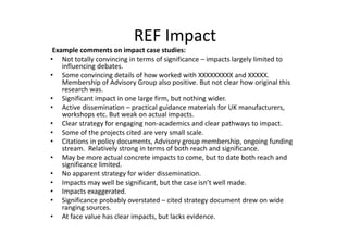 REF Impact
Example comments on impact case studies:
• Not totally convincing in terms of significance – impacts largely limited to
influencing debates.
• Some convincing details of how worked with XXXXXXXXX and XXXXX.
Membership of Advisory Group also positive. But not clear how original this
research was.
• Significant impact in one large firm, but nothing wider.
• Active dissemination – practical guidance materials for UK manufacturers,
workshops etc. But weak on actual impacts.
• Clear strategy for engaging non-academics and clear pathways to impact.
• Some of the projects cited are very small scale.
• Citations in policy documents, Advisory group membership, ongoing funding
stream. Relatively strong in terms of both reach and significance.
• May be more actual concrete impacts to come, but to date both reach and
significance limited.
• No apparent strategy for wider dissemination.
• Impacts may well be significant, but the case isn’t well made.
• Impacts exaggerated.
• Significance probably overstated – cited strategy document drew on wide
ranging sources.
• At face value has clear impacts, but lacks evidence.
 