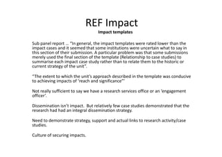 REF Impact
Impact templates
Sub panel report … “In general, the impact templates were rated lower than the
impact cases and it seemed that some institutions were uncertain what to say in
this section of their submission. A particular problem was that some submissions
merely used the final section of the template (Relationship to case studies) to
summarise each impact case study rather than to relate them to the historic or
current strategy of the unit”.
“The extent to which the unit’s approach described in the template was conducive
to achieving impacts of ‘reach and significance”’
Not really sufficient to say we have a research services office or an ‘engagement
officer’.
Dissemination isn’t impact. But relatively few case studies demonstrated that the
research had had an integral dissemination strategy.
Need to demonstrate strategy, support and actual links to research activity/case
studies.
Culture of securing impacts.
 