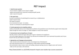 REF Impact
1. Read the exam question
ensure research is eligible, ensure impact is eligible
explain any anomalies (e.g. researchers moving during REF period)
make it easy for the panel!
2. Tell a good story
be clear on contribution of submitting HEI to research (e.g. in collaborations)
explain research clearly
link impact to research
do not overstate the impact – be realistic
be clear on contribution of submitting HEI to impact
3. Provide appropriate and compelling evidence
evidence should offer diverse mix of independent qualitative and quantitative sources that directly support claims being made
follow through the ‘stories of change’ (i.e. what changed as a result of the research)
4. Communicate reach and significance of impact
describe context in which the impact takes place to give an indication of its significance
set out the original objectives of the research e.g. what was the intended reach? If you maximised the possible reach of your
research then you were likely to score higher
5. Appropriate use of language and presentation
make narrative coherent and present a linear, chronological story of development
case study should be written so it is understood by a reader without specialist knowledge
clear presentation makes it easy to read: sub-headings, adequate spacing, pictures or diagrams were well received.
make sure the case study is self contained
http://www.bulletin.co.uk/31441/research-impact-case-studies-tips-success-assessors/
 