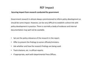 REF Impact
Securing impact from research conducted for government
Government research is almost always commissioned to inform policy development so
should be some impact. However, can be very difficult to establish a direct link with
policy development in practice. There is normally a body of evidence and internal
documentation may well not be available.
• Set out the policy relevance of the research in the report.
• Offer to present the findings to senior officials/ministers.
• Ask whether and how the research findings are being used.
• Track citations, etc. in official reports.
• If appropriate, work with departmental Press Offices.
 