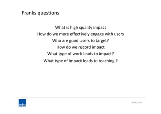 Franks questions
What is high quality impact
How do we more effectively engage with users
Who are good users to target?
How do we record impact
What type of work leads to impact?
What type of impact leads to teaching ?
 