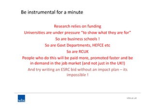 Be instrumental for a minute
Research relies on funding
Universities are under pressure “to show what they are for”
So are business schools !
So are Govt Departments, HEFCE etc
So are RCUK
People who do this will be paid more, promoted faster and be
in demand in the job market (and not just in the UK!)
And try writing an ESRC bid without an impact plan – its
impossible !
 