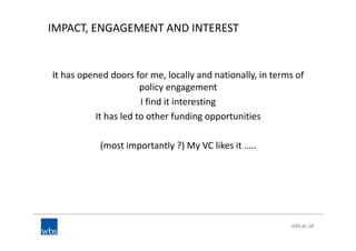 IMPACT, ENGAGEMENT AND INTEREST
It has opened doors for me, locally and nationally, in terms of
policy engagement
I find it interesting
It has led to other funding opportunities
(most importantly ?) My VC likes it …..
 