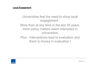 Local Engagement
Universities feel the need to show local
engagement :
More than at any time in the last 20 years,
more policy makers seem interested in
universities:
Plus : interventions lead to evaluation and
there is money in evaluation !
 