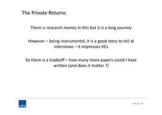 The Private Returns
There is research money in this but it is a long journey
However – being instrumental, it is a good story to tell at
interviews – it impresses VCs
So there is a tradeoff – how many more papers could I have
written (and does it matter ?)
 