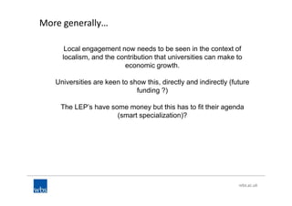 More generally…
Local engagement now needs to be seen in the context of
localism, and the contribution that universities can make to
economic growth.
Universities are keen to show this, directly and indirectly (future
funding ?)
The LEP’s have some money but this has to fit their agenda
(smart specialization)?
 