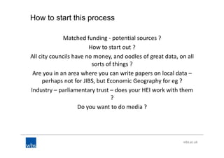 How to start this process
Matched funding - potential sources ?
How to start out ?
All city councils have no money, and oodles of great data, on all
sorts of things ?
Are you in an area where you can write papers on local data –
perhaps not for JIBS, but Economic Geography for eg ?
Industry – parliamentary trust – does your HEI work with them
?
Do you want to do media ?
 
