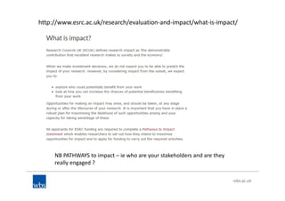 http://www.esrc.ac.uk/research/evaluation-and-impact/what-is-impact/
NB PATHWAYS to impact – ie who are your stakeholders and are they
really engaged ?
 