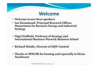 Welcome
Welcome to our three speakers
Ian Drummond, Principal Research Officer,
Department for Business Energy and Industrial
Strategy
Nigel Driffield, Professor of Strategy and
International Business Warwick Business School
Richard Hindle, Director of SQW Limited
Thanks to MMUBS for hosting and especially to Heinz
Tuselmann
BAM/IBNW Manchester 19 Sept 2016 2
 