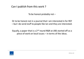 Can I publish from this work ?
To be honest probably not –
Or to be honest not in a journal that I am interested in for REF
– but I do send stuff to people like Ian and they are interested.
Equally, a paper that is a 2nd round R&R at JIBS started off as a
piece of work on local issues – in terms of the ideas.
 