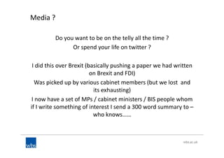 Media ?
Do you want to be on the telly all the time ?
Or spend your life on twitter ?
I did this over Brexit (basically pushing a paper we had written
on Brexit and FDI)
Was picked up by various cabinet members (but we lost and
its exhausting)
I now have a set of MPs / cabinet ministers / BIS people whom
if I write something of interest I send a 300 word summary to –
who knows……
 
