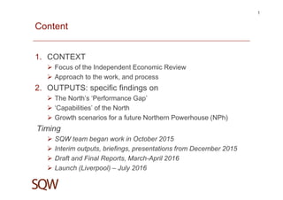 Content
1. CONTEXT
Focus of the Independent Economic Review
Approach to the work, and process
2. OUTPUTS: specific findings on
The North’s ‘Performance Gap’
‘Capabilities’ of the North
Growth scenarios for a future Northern Powerhouse (NPh)
Timing
SQW team began work in October 2015
Interim outputs, briefings, presentations from December 2015
Draft and Final Reports, March-April 2016
Launch (Liverpool) – July 2016
1
 