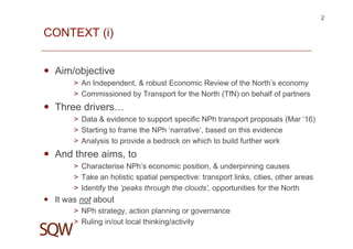 CONTEXT (i)
Aim/objective
> An Independent, & robust Economic Review of the North’s economy
> Commissioned by Transport for the North (TfN) on behalf of partners
Three drivers…
> Data & evidence to support specific NPh transport proposals (Mar ‘16)
> Starting to frame the NPh ‘narrative’, based on this evidence
> Analysis to provide a bedrock on which to build further work
And three aims, to
> Characterise NPh’s economic position, & underpinning causes
> Take an holistic spatial perspective: transport links, cities, other areas
> Identify the ‘peaks through the clouds’, opportunities for the North
It was not about
> NPh strategy, action planning or governance
> Ruling in/out local thinking/activity
2
 