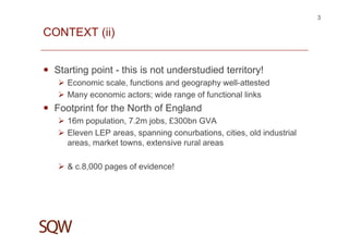 CONTEXT (ii)
Starting point - this is not understudied territory!
Economic scale, functions and geography well-attested
Many economic actors; wide range of functional links
Footprint for the North of England
16m population, 7.2m jobs, £300bn GVA
Eleven LEP areas, spanning conurbations, cities, old industrial
areas, market towns, extensive rural areas
& c.8,000 pages of evidence!
3
 