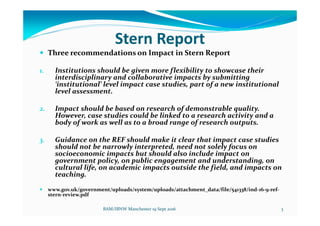 Stern Report
Three recommendations on Impact in Stern Report
1. Institutions should be given more flexibility to showcase their
interdisciplinary and collaborative impacts by submitting
‘institutional’ level impact case studies, part of a new institutional
level assessment.
2. Impact should be based on research of demonstrable quality.
However, case studies could be linked to a research activity and a
body of work as well as to a broad range of research outputs.
3. Guidance on the REF should make it clear that impact case studies
should not be narrowly interpreted, need not solely focus on
socioeconomic impacts but should also include impact on
government policy, on public engagement and understanding, on
cultural life, on academic impacts outside the field, and impacts on
teaching.
www.gov.uk/government/uploads/system/uploads/attachment_data/file/541338/ind-16-9-ref-
stern-review.pdf
BAM/IBNW Manchester 19 Sept 2016 3
 