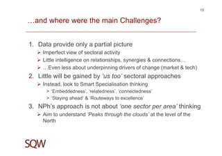 …and where were the main Challenges?
1. Data provide only a partial picture
Imperfect view of sectoral activity
Little intelligence on relationships, synergies & connections…
…Even less about underpinning drivers of change (market & tech)
2. Little will be gained by ‘us too’ sectoral approaches
Instead, look to Smart Specialisation thinking
> ‘Embeddedness’, ‘relatedness’, ‘connectedness’
> ‘Staying ahead’ & ‘Routeways to excellence’
3. NPh’s approach is not about ‘one sector per area’ thinking
Aim to understand ‘Peaks through the clouds’ at the level of the
North
10
 