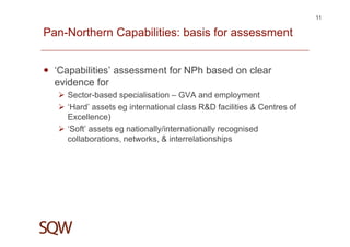 Pan-Northern Capabilities: basis for assessment
‘Capabilities’ assessment for NPh based on clear
evidence for
Sector-based specialisation – GVA and employment
‘Hard’ assets eg international class R&D facilities & Centres of
Excellence)
‘Soft’ assets eg nationally/internationally recognised
collaborations, networks, & interrelationships
11
 