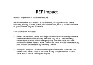 REF Impact
Impact: 20 per cent of the overall results
Definition for the REF ‘Impact’ is any effect on, change or benefit to the
economy, society, culture, public policy or services, health, the environment
or quality of life, beyond academia.
Each submission included:
• Impact case studies. These four-page documents described impacts that
had occurred between January 2008 and July 2013. The submitting
university must have produced high quality research since 1993 that
contributed to the impacts. Each submission could include one case study,
plus an additional case study for every 10 staff.
• An impact template. This document explained how the submitted unit
had enabled impact from its research during the period from 2008 to
2013, and its future strategy for impact.
 