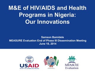 M&E of HIV/AIDS and Health
Programs in Nigeria:
Our Innovations
Samson Bamidele
MEASURE Evaluation End of Phase III Dissemination Meeting
June 18, 2014
 