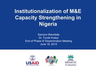 Institutionalization of M&E
Capacity Strengthening in
Nigeria
Samson Bamidele
Dr. Tunde Kuteyi
End of Phase III Dissemination Meeting
June 18, 2014
 