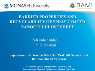BARRIER PROPERTIES AND
RECYCLABILITY OF SPRAY COATED
NANOCELLULOSE SHEET
S.Kirubanandan
Ph.D. Student
17th March 2017, BAMI Industrial Chapter, APPI,
Department of Chemical Engineering, Monash University
Supervisors: Dr. Warren Batchelor, Prof. Gil Garnier and
Dr . Swambabu Varanasi
 