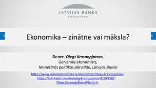 PREZENTĀCIJAS NOSAUKUMSEkonomika – zinātne vai māksla?
Dr.oec. Oļegs Krasnopjorovs,
Galvenais ekonomists,
Monetārās politikas pārvalde, Latvijas Banka
https://www.makroekonomika.lv/ekonomisti/olegs-krasnopjorovs
https://lv.linkedin.com/in/oleg-krasnopjorov-81079560
Olegs.Krasnopjorovs@bank.lv
 