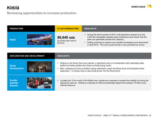 AGNICO EAGLE | BAML 21ST ANNUAL CANADA MINING CONFERENCE | 24
EXPLORATION AND DEVELOPMENT HIGHLIGHTS
Rimpi
Development
 Drilling on the Rimpi Zone has outlined a significant zone of mineralization with potentially wider
widths and better grades than those currently being mined
 Main underground ramp at Kittilä is being extended to reach the Rimpi Zone and facilitate further
exploration. A surface ramp is also being driven into the Rimpi Zone
Kuotko
Satellite
Deposit
 Located just 15 km north of the Kittilä mine, studies are underway to assess the viability of mining the
deposit by open pit. Drilling is underway to infill and potentially expand the existing 170,000 ounce
inferred resource
Kittilä
Reviewing opportunities to increase production
PRODUCTION H1 2015 PRODUCTION HIGHLIGHTS
Kittilä
86,640 ozs
at a total cash cost of
$727/oz
 During the fourth quarter of 2014, mill expansion ramped up to the
4,000 tpd nameplate capacity (early indications have shown that the
plant can potentially exceed this capacity)
 Drilling continues to expand new parallel mineralized zone discovered
in April 2015. This zone could provide a new potential ore source
 