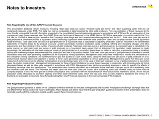 AGNICO EAGLE | BAML 21ST ANNUAL CANADA MINING CONFERENCE | 3
Notes to Investors
Note Regarding the Use of Non-GAAP Financial Measures
This presentation discloses certain measures, including ‘‘total cash costs per ounce’’,‘‘minesite costs per tonne’’ and “all-in sustaining costs” that are not
recognized measures under IFRS. This data may not be comparable to data presented by other gold producers. For a reconciliation of these measures to the
most directly comparable financial information presented in the consolidated financial statements prepared in accordance with IFRS and for an explanation of how
management uses these measures, see “Non-GAAP Financial Performance Measures” in the MD&A filed on SEDAR at www.sedar.com and included in the Form
6-K filed on EDGAR at www.sec.gov, as well as the Company’s other filings with the Canadian securities regulators and the SEC. Total cash costs per ounce of
gold produced is presented on both a by-product basis (deducting by-product metal revenues from production costs) and co-product basis (before by-product
metal revenues). Total cash costs per ounce of gold produced on a by-product basis is calculated by adjusting production costs as recorded in the consolidated
statements of income (loss) for by-product revenues, unsold concentrate inventory production costs, smelting, refining and marketing charges and other
adjustments, and then dividing by the number of ounces of gold produced. Total cash costs per ounce of gold produced on a co-product basis is calculated in the
same manner as total cash costs per ounce of gold produced on a by-product basis except that no adjustment for by-product metal revenues is made.
Accordingly, the calculation of total cash costs per ounce of gold produced on a co-product basis does not reflect a reduction in production costs or smelting,
refining and marketing charges associated with the production and sale of by-product metals. Total cash costs per ounce of gold produced is intended to provide
information about the cash generating capabilities of the Company’s mining operations. Management also uses these measures to monitor the performance of
the Company’s mining operations. As market prices for gold are quoted on a per ounce basis, using the total cash cost per ounce of gold produced on a by-
product basis measure allows management to assess a mine’s cash generating capabilities at various gold prices. Management is aware that these per ounce
measures of performance can be affected by fluctuations in and exchange rates. and, in the case of total cash costs per ounce of gold produced on a by-product
basis, by-product metal prices. Management compensates for these inherent limitations by using these measures in conjunction with minesite costs per tonne
(discussed below) as well as other data prepared in accordance with IFRS. Management also performs sensitivity analyses in order to quantify the effects of
fluctuating exchange rates and metal prices. This presentation also contains information as to estimated future total cash costs per ounce, all-in sustaining costs
and minesite costs per tonne. The estimates are based upon the total cash costs per ounce, all-in sustaining costs and minesite costs per tonne that the
Company expects to incur to mine gold at its mines and projects and, consistent with the reconciliation of these actual costs referred to above, do not include
production costs attributable to accretion expense and other asset retirement costs, which will vary over time as each project is developed and mined. It is
therefore not practicable to reconcile these forward-looking Non-GAAP financial measures to the most comparable IFRS measure.
Note Regarding Production Guidance
The gold production guidance is based on the Company’s mineral reserves but includes contingencies and assumes metal prices and foreign exchange rates that
are different from those used in the reserve estimates. These factors and others mean that the gold production guidance presented in this presentation does not
reconcile exactly with the production models used to support these mineral reserves.
 