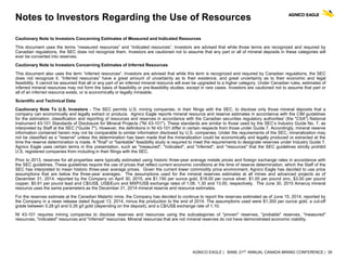 AGNICO EAGLE | BAML 21ST ANNUAL CANADA MINING CONFERENCE | 39
Notes to Investors Regarding the Use of Resources
Cautionary Note to Investors Concerning Estimates of Measured and Indicated Resources
This document uses the terms “measured resources” and “indicated resources”. Investors are advised that while those terms are recognized and required by
Canadian regulations, the SEC does not recognize them. Investors are cautioned not to assume that any part or all of mineral deposits in these categories will
ever be converted into reserves.
Cautionary Note to Investors Concerning Estimates of Inferred Resources
This document also uses the term “inferred resources”. Investors are advised that while this term is recognized and required by Canadian regulations, the SEC
does not recognize it. “Inferred resources” have a great amount of uncertainty as to their existence, and great uncertainty as to their economic and legal
feasibility. It cannot be assumed that all or any part of an inferred mineral resource will ever be upgraded to a higher category. Under Canadian rules, estimates of
inferred mineral resources may not form the basis of feasibility or pre-feasibility studies, except in rare cases. Investors are cautioned not to assume that part or
all of an inferred resource exists, or is economically or legally mineable.
Scientific and Technical Data
Cautionary Note To U.S. Investors - The SEC permits U.S. mining companies, in their filings with the SEC, to disclose only those mineral deposits that a
company can economically and legally extract or produce. Agnico Eagle reports mineral resource and reserve estimates in accordance with the CIM guidelines
for the estimation, classification and reporting of resources and reserves in accordance with the Canadian securities regulatory authorities' (the "CSA") National
Instrument 43-101 Standards of Disclosure for Mineral Projects ("NI 43-101"). These standards are similar to those used by the SEC’s Industry Guide No. 7, as
interpreted by Staff at the SEC ("Guide 7"). However, the definitions in NI 43-101 differ in certain respects from those under Guide 7. Accordingly, mineral reserve
information contained herein may not be comparable to similar information disclosed by U.S. companies. Under the requirements of the SEC, mineralization may
not be classified as a "reserve" unless the determination has been made that the mineralization could be economically and legally produced or extracted at the
time the reserve determination is made. A "final" or "bankable" feasibility study is required to meet the requirements to designate reserves under Industry Guide 7.
Agnico Eagle uses certain terms in this presentation, such as "measured", "indicated", and "inferred", and "resources" that the SEC guidelines strictly prohibit
U.S. registered companies from including in their filings with the SEC.
Prior to 2013, reserves for all properties were typically estimated using historic three-year average metals prices and foreign exchange rates in accordance with
the SEC guidelines. These guidelines require the use of prices that reflect current economic conditions at the time of reserve determination, which the Staff of the
SEC has interpreted to mean historic three-year average prices. Given the current lower commodity price environment, Agnico Eagle has decided to use price
assumptions that are below the three-year averages. The assumptions used for the mineral reserves estimates at all mines and advanced projects as of
December 31, 2014, reported by the Company on April 30, 2015, are $1,150 per ounce gold, $18.00 per ounce silver, $1.00 per pound zinc, $3.00 per pound
copper, $0.91 per pound lead and C$/US$, US$/Euro and MXP/US$ exchange rates of 1.08, 1.30 and 13.00, respectively. The June 30, 2015 Amaruq mineral
resource uses the same parameters as the December 31, 2014 mineral reserve and resource estimates.
For the reserves estimate at the Canadian Malartic mine, the Company has decided to continue to report the reserves estimated as of June 15, 2014, reported by
the Company in a news release dated August 13, 2014, minus the production to the end of 2014. The assumptions used were $1,300 per ounce gold, a cut-off
grade between 0.28 g/t and 0.35 g/t gold (depending on the deposit), and a C$/US$ exchange rate of 1.10.
NI 43-101 requires mining companies to disclose reserves and resources using the subcategories of "proven" reserves, "probable" reserves, "measured"
resources, "indicated" resources and "inferred" resources. Mineral resources that are not mineral reserves do not have demonstrated economic viability.
 