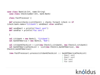 case class Bank(id:Int, name:String)
  case class Check(number:Int, bank:Bank)

  class FastProcessor {

  def process(checks:List[Check]) = checks foreach (check => if
(check.bank.name=="Citibank") sendEmail else sendFax)

  def sendEmail = println("Email sent")
  def sendFax = println("Fax sent")

  }

  val citibank = new Bank(1, "Citibank")          //
  val bankOfAmerica = new Bank(2, "BoA")
          //
  val citibankCheckList = List(new Check(1,citibank), new Check(2,citibank))
  val bankOfAmericaCheckList = List(new Check(1,bankOfAmerica), new
Check(2,bankOfAmerica))

  (new FastProcessor).process(citibankCheckList ::: bankOfAmericaCheckList)
                                                  //> Email sent
                                                  //| Email sent
                                                  //| Fax sent
                                                  //| Fax sent
 