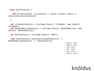 class FastProcessor {

    def process(checks: List[Check]) = checks foreach (check =>
check.bank.process(check))

 }

  val citibankCheckList = List(new Check(1, CitiBank), new Check(2,
CitiBank))
  val bankOfAmericaCheckList = List(new Check(1, BankOfAmerica), new
Check(2, BankOfAmerica))

 val hdfcCheckList = List(new Check(1, HDFC))

  (new FastProcessor).process(citibankCheckList :::
bankOfAmericaCheckList ::: hdfcCheckList)
                                                  //>   Email sent
                                                  //|   Email sent
                                                  //|   Fax sent
                                                  //|   Fax sent
                                                  //|   Fax sent
                                                  //|   Email sent
 
