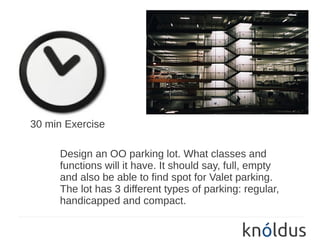 30 min Exercise

     Design an OO parking lot. What classes and
     functions will it have. It should say, full, empty
     and also be able to find spot for Valet parking.
     The lot has 3 different types of parking: regular,
     handicapped and compact.
 