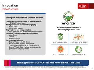 Innovation
EncircaSM
Services
*According to an independent Forecastwatch.com report. Schneider Electric, DTN/The Progressive Farmer's parent company, has delivered the industry's most accurate
temperature and precipitation forecasts for the last seven consecutive years. This same forecast technology is used in DTN’s solutions including the DTN Ag Weather Network,
which contains over 2,000 individual weather stations.
17
Strategic Collaborations Enhance Services
The largest and most accurate Ag Weather Network*
• DTN Ag Weather Network
Most granular view of soils and topography
• USDA-ARS
• University of Missouri
Improved crop and nitrogen models
• Data generated by 8 Midwest land-grant universities
Seamless transfer of data for real-time insights
• John Deere
• AGCO
• Raven Industries
Strong grower adoption
• EncircaSM View – 13,000+ Users
• EncircaSM Yield Nitrogen Management
Service – Approaching 500,000 acres invoiced
• EncircaSM Yield Stand – to help growers maximize
plant stands and yield potential
PROFITABILITY RISK MANAGEMENT
SUSTAINABILITY CONVENIENCE
Addressing the most critical
challenges growers face
Helping Growers Unlock The Full Potential Of Their Land
 