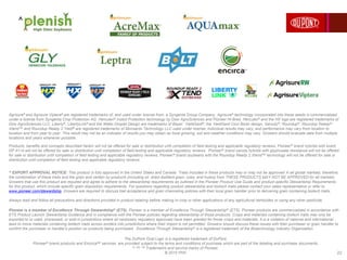 22
Agrisure® and Agrisure Viptera® are registered trademarks of, and used under license from, a Syngenta Group Company. Agrisure® technology incorporated into these seeds is commercialized
under a license from Syngenta Crop Protection AG. Herculex® Insect Protection technology by Dow AgroSciences and Pioneer Hi-Bred. Herculex® and the HX logo are registered trademarks of
Dow AgroSciences LLC. Liberty®, LibertyLink® and the Water Droplet Design are trademarks of Bayer. YieldGard®, the YieldGard Corn Borer design, Genuity®, Roundup®, Roundup Ready®,,
Xtend™ and Roundup Ready 2 Yield® are registered trademarks of Monsanto Technology LLC used under license. Individual results may vary, and performance may vary from location to
location and from year to year. This result may not be an indicator of results you may obtain as local growing, soil and weather conditions may vary. Growers should evaluate data from multiple
locations and years whenever possible.
Products, benefits and concepts described herein will not be offered for sale or distribution until completion of field testing and applicable regulatory reviews. Pioneer® brand hybrids with event
DP 4114 will not be offered for sale or distribution until completion of field testing and applicable regulatory reviews. Pioneer® brand canola hybrids with glyphosate resistance will not be offered
for sale or distribution until completion of field testing and applicable regulatory reviews. Pioneer® brand soybeans with the Roundup Ready 2 XtendTM technology will not be offered for sale or
distribution until completion of field testing and applicable regulatory reviews.
^ EXPORT APPROVAL NOTICE: This product is fully approved in the United States and Canada. Traits included in these products may or may not be approved in all global markets; therefore,
the combination of these traits and the grain and certain by-products (including oil, dried distillers grain, cobs, and husks) from THESE PRODUCTS MAY NOT BE APPROVED for all markets.
Growers that use this product are required and agree to adhere to the stewardship requirements as outlined in the Pioneer Product Use Guide and product-specific Stewardship Requirements
for this product, which include specific grain disposition requirements. For questions regarding product stewardship and biotech traits please contact your sales representative or refer to
www.pioneer.com/stewardship. Growers are required to discuss trait acceptance and grain channeling policies with their local grain handler prior to delivering grain containing biotech traits.
Always read and follow all precautions and directions provided in product labeling before making in-crop or other applications of any agricultural herbicides or using any other pesticide.
Pioneer is a member of Excellence Through Stewardship® (ETS). Pioneer is a member of Excellence Through Stewardship® (ETS). Pioneer products are commercialized in accordance with
ETS Product Launch Stewardship Guidance and in compliance with the Pioneer policies regarding stewardship of those products. Crops and materials containing biotech traits may only be
exported to or used, processed, or sold in jurisdictions where all necessary regulatory approvals have been granted for those crops and materials. It is a violation of national and international
laws to move materials containing biotech traits across borders into jurisdictions where their import is not permitted. Growers should discuss these issues with their purchaser or grain handler to
confirm the purchaser or handler's position on products being purchased. Excellence Through Stewardship® is a registered trademark of the Biotechnology Industry Organization.
^
The DuPont Oval Logo is a registered trademark of DuPont.
Pioneer® brand products and EncircaSM services are provided subject to the terms and conditions of purchase which are part of the labeling and purchase documents.
®, SM, TM Trademarks and service marks of Pioneer.
© 2015 PHII.
 