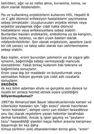 belirtileri; ağır ve az nefes alma, kıvranma, koma, ve
ölüm olarak listelenebilir.

Pis ve kullanılmış enjektörlerin kullanımı HIV, Hepatit B
ve C gibi ölümcül enfeksiyon hastalıkların yayılmasına
sebep olmaktadır. Uyuşturucuları enjekte etmek veya
enjektör paylaşmak diğer ciddi hatta ölümcül
hastalıkların veya enfeksiyonlara sebep olabilir.
Bunlardan bazıları endokartis, embolizma ya da kangren,
botulizma, tetanoz, ve deri yiyen bakteri olarak
nitelendirilebilirler. Son olarak enjeksiyon, apselere (acılı
bir cilt yarası) ve takip edici olarak kan zehirlenmesine
sebep olabilir.

Bazı kişiler, eroini burundan çekmenin ya da sigara gibi
içmenin, bağımlılığa sebep vermeyeceği inancıyla
özenebilirler. Fakat birkaç kullanım bile tolerans ve
bağımlılıkla sonuçlanır.
Eroin yasa dışı bir maddedir ve bulundurmak veya
satmaktan hüküm giymek çok ciddi adli cezalarla
sonuçlanır.
EROİNİN
ilk kez bilim adamları eliyle ve gerçekte son derece iyi
niyetli bir amaca hizmet etmek üzere üretildiğini
biliyormuydunuz?
1897'de Almanya'daki Bayer laboratuarlarında kanser ve
tüberküloz hastaları için "ağrı kesici" olarak hazırlanan
"eroin hidroklor", dehşet verici yan etkileri farkedilince
onu ilaç olarak reçetelere yazan hekimler tarafından
derhal terkedildi. Ancak iş işten geçmiş ve “şeytanın
tozu" hapsedildiği şişeden kaçıp halkın arasına karışmayı
başarmıştı bir kez daha
Kimya tarihinin ünlü efsanelerinden birine göre, "eroin"
 