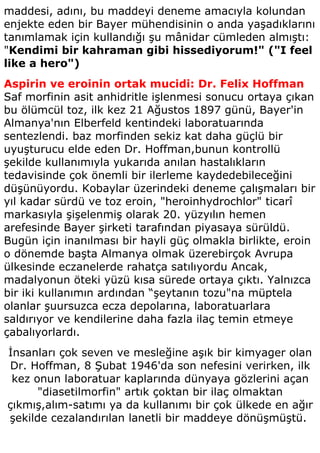 maddesi, adını, bu maddeyi deneme amacıyla kolundan
enjekte eden bir Bayer mühendisinin o anda yaşadıklarını
tanımlamak için kullandığı şu mânidar cümleden almıştı:
"Kendimi bir kahraman gibi hissediyorum!" ("I feel
like a hero")
Aspirin ve eroinin ortak mucidi: Dr. Felix Hoffman
Saf morfinin asit anhidritle işlenmesi sonucu ortaya çıkan
bu ölümcül toz, ilk kez 21 Ağustos 1897 günü, Bayer'in
Almanya'nın Elberfeld kentindeki laboratuarında
sentezlendi. baz morfinden sekiz kat daha güçlü bir
uyuşturucu elde eden Dr. Hoffman,bunun kontrollü
şekilde kullanımıyla yukarıda anılan hastalıkların
tedavisinde çok önemli bir ilerleme kaydedebileceğini
düşünüyordu. Kobaylar üzerindeki deneme çalışmaları bir
yıl kadar sürdü ve toz eroin, "heroinhydrochlor" ticarî
markasıyla şişelenmiş olarak 20. yüzyılın hemen
arefesinde Bayer şirketi tarafından piyasaya sürüldü.
Bugün için inanılması bir hayli güç olmakla birlikte, eroin
o dönemde başta Almanya olmak üzerebirçok Avrupa
ülkesinde eczanelerde rahatça satılıyordu Ancak,
madalyonun öteki yüzü kısa sürede ortaya çıktı. Yalnızca
bir iki kullanımın ardından “şeytanın tozu"na müptela
olanlar şuursuzca ecza depolarına, laboratuarlara
saldırıyor ve kendilerine daha fazla ilaç temin etmeye
çabalıyorlardı.
İnsanları çok seven ve mesleğine aşık bir kimyager olan
Dr. Hoffman, 8 Şubat 1946'da son nefesini verirken, ilk
 kez onun laboratuar kaplarında dünyaya gözlerini açan
      "diasetilmorfin" artık çoktan bir ilaç olmaktan
çıkmış,alım-satımı ya da kullanımı bir çok ülkede en ağır
şekilde cezalandırılan lanetli bir maddeye dönüşmüştü.
 