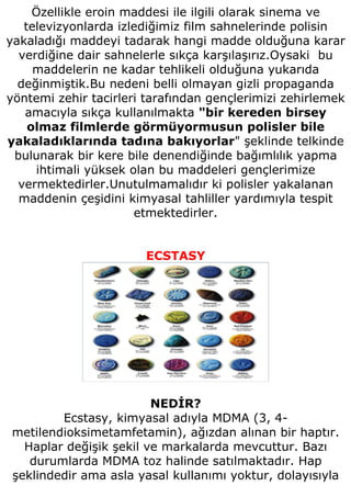 Özellikle eroin maddesi ile ilgili olarak sinema ve
   televizyonlarda izlediğimiz film sahnelerinde polisin
yakaladığı maddeyi tadarak hangi madde olduğuna karar
  verdiğine dair sahnelerle sıkça karşılaşırız.Oysaki bu
     maddelerin ne kadar tehlikeli olduğuna yukarıda
  değinmiştik.Bu nedeni belli olmayan gizli propaganda
yöntemi zehir tacirleri tarafından gençlerimizi zehirlemek
   amacıyla sıkça kullanılmakta "bir kereden birsey
    olmaz filmlerde görmüyormusun polisler bile
yakaladıklarında tadına bakıyorlar" şeklinde telkinde
 bulunarak bir kere bile denendiğinde bağımlılık yapma
     ihtimali yüksek olan bu maddeleri gençlerimize
  vermektedirler.Unutulmamalıdır ki polisler yakalanan
  maddenin çeşidini kimyasal tahliller yardımıyla tespit
                      etmektedirler.


                       ECSTASY




                        NEDİR?
        Ecstasy, kimyasal adıyla MDMA (3, 4-
metilendioksimetamfetamin), ağızdan alınan bir haptır.
  Haplar değişik şekil ve markalarda mevcuttur. Bazı
   durumlarda MDMA toz halinde satılmaktadır. Hap
şeklindedir ama asla yasal kullanımı yoktur, dolayısıyla
 