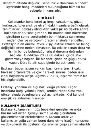 denetim altında değildir. Genel bir kullanıcının bir "doz"
   içerisinde hangi maddeleri bulunduğunu bilmesi bu
                  sebeple imkansızdır.

                           ETKİLERİ
     Kullananlar kendilerini açılmış, rahatlamış, güzel,
 korkusuz, toleranslı ve etrafındaki insanlara bağlı olarak
 tanımlarlar. Ecstasy alındıktan yaklaşık 45 dakika sonra
  kullanıcılar etkisine girerler. Bu madde sinir hücresine
    girdikten sonra serotoninin bol miktarda salınımına
    neden olur ve serotonin üreten enzimleri engeller.
Ecstasyinin en önemli etkisi kişiyi aktive etmesi ve bilinç
değişikliklerine neden olmasıdır. Bu etkiler alınan doza ve
     kişinin içinde bulunduğu ruhsal duruma doğrudan
       bağlıdır. Alındıktan 20 ile 60 dakika içinde etki
   göstermeye başlar. İlk bir saat içinde en güçlü etkiyi
      yapar. Dört ile altı saat içinde bu etki sonlanır.
Ecstasy, beden ısısını ve kan basıncını artırır. Sıcak,
havasız ortamlarda ve çok hareket sonrası beden ısısı
ciddi boyutlara ulaşır. Ağızda kuruluk, dişlerde tatsız bir
his algılanabilir.

Ecstasy, yönelim ve algı bozukluğu yaratır. Diğer
insanlara karşı yakınlık hissi, kendini rahat hissetme,
görsel algıda bozulmalara yol açmaktadır. Kişi kendini
enerjik ve aldırmaz hisseder.

KULLANIM İŞARETLERİ
Ecstasy kullananların göz bebekleri genişler ve ışığa
hassasiyet artar. Çeneyi sıkma ve diş gıcırdatma
gözlemlenebilir efektlerdendir. Duyum artar ve
kullanıcılar çoğu zaman bunu dans etme isteği, konuşma
ve dokunarak ile gösterir. Kullanıcılar çoğu zaman abartılı
 