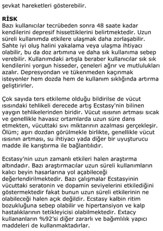 şevkat hareketleri gösterebilir.

RİSK
Bazı kullanıcılar tecrübeden sonra 48 saate kadar
kendilerini depresif hissettiklerini belirtmektedir. Uzun
süreli kullanımda etkilere ulaşmak daha zorlaşabilir.
Sahte iyi oluş halini yakalama veya ulaşma ihtiyacı
olabilir, bu da doz artımına ve daha sık kullanıma sebep
verebilir. Kullanımdaki artışla beraber kullanıcılar sık sık
kendilerini yorgun hisseder, çeneleri ağrır ve mutlulukları
azalır. Depresyondan ve tükenmeden kaçınmak
isteyenler hem dozda hem de kullanım sıklığında artırma
geliştirirler.

Çok sayıda ters etkileme olduğu bildirilse de vücut
ısısındaki tehlikeli derecede artış Ecstasy'nin bilinen
yaygın tehlikelerinden biridir. Vücut ısısının artması sıcak
ve genellikle havasız ortamlarda uzun süre dans
etmekten, vücuttaki sıvı miktarının azalması gerçekleşir.
Ölüm; aşırı dozdan görülmekle birlikte, genellikle vücut
ısısının artması, su ihtiyacı yada diğer bir uyuşturucu
madde ile karıştırma ile bağlantılıdır.

Ecstasy’nin uzun zamanlı etkileri halen araştırma
altındadır. Bazı araştırmacılar uzun süreli kullanımların
kalıcı beyin hasarlarına yol açabileceği
değerlendirilmektedir. Bazı çalışmalar Ecstasyinin
vücuttaki seratonin ve dopamin seviyelerini etkilediğini
göstermektedir fakat bunun uzun süreli etkilerinin ne
olabileceği halen açık değildir. Ecstasy kalbin ritim
bozukluğuna sebep olabilir ve hipertansiyon ve kalp
hastalıklarının tetikleyicisi olabilmektedir. Extacy
kullananların %92’si diğer zararlı ve bağımlılık yapıcı
maddeleri de kullanmaktadırlar.
 