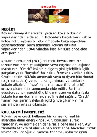 KOKAİN




NEDİR?
Kokain Güney Amerikada yetişen koka bitkisinin
yapraklarından elde edilir. Bölgedeki birçok yerli kabile
halen hafif, uyarıcı bir etki amacıyla koka yaprakları
çiğnemektedir. Bilim adamları kokaini bitkinin
yapraklarından 1860 yılından kısa bir süre önce elde
etmişlerdir.

Kokain hidroklorid (HCL) acı tatlı, beyaz, ince bir
tozdur.Burundan çekildiğinde veya enjekte edildiğinde
uyuşturur. "Crack" kokainin sigara gibi içilebilir küçük
parçalar yada "kayalar" halindeki formuna verilen addır.
Crack kokain HCL'nin amonyak veya sodyum bicarbonat
(pişirme sodası) ve su ile karıştırılması ve ısıtılarak
kokain alkoloidin "baz" karışımın tuzu (hidroklorid)
ortaya çıkarılması sonucunda elde edilir. Bu işlem
uyuşturucunun gerektiği gibi yanmasını ve daha fazla
kokain içeren dumanın elde edilmesini sağlar. "Crack"
Tanımı karışımın yakılarak içildiğinde çıkan kırılma
seslerinden ortaya çıkmıştır.

KULLANIM İŞARETLERİ
Kokain veya crack kullanan bir kimse normal bir
insandan daha enerjik gözükür, konuşur, sürekli
kıpırdanır, ve normalden daha fazla çenesini sıkar. Aynı
zamanda tetikte olurlar ve hep etraflarına bakarlar. Ortak
fiziksel etkiler ağız kuruması, terleme, uyku ve iştah
 