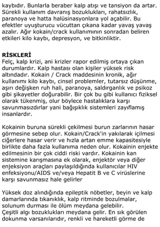 kaybıdır. Bunlarla beraber kalp atışı ve tansiyon da artar.
Sürekli kullanım davranış bozuklukları, rahatsızlık,
paranoya ve hatta halüsinasyonlara yol açabilir. Bu
efektler uyuşturucu vücuttan çıkana kadar yavaş yavaş
azalır. Ağır kokain/crack kullanımının sonradan beliren
etkileri kilo kaybı, depresyon, ve bitkinliktir.


RİSKLERİ
Felç, kalp krizi, ani krizler rapor edilmiş ortaya çıkan
durumlardır. Kalp hastası olan kişiler yüksek risk
altındadır. Kokain / Crack maddesinin kronik, ağır
kullanımı kilo kaybı, cinsel problemler, tutarsız düşünme,
aşırı değişken ruh hali, paranoya, saldırganlık ve psikoz
gibi şikayetler doğurabilir. Bir çok bu gibi kullanıcı fiziksel
olarak tükenmiş, olur böylece hastalıklara karşı
savunmasızdırlar yani bağışıklık sistemleri zayıflamış
insanlardır.

Kokainin buruna sürekli çekilmesi burun zarlarının hasar
görmesine sebep olur. Kokain/Crack'in yakılarak içilmesi
ciğerlere hasar verir ve hızla artan emme kapasitesiyle
birlikte daha fazla kullanıma neden olur. Kokainin enjekte
edilmesinin bir çok ciddi riski vardır. Kokainin kan
sistemine karışmasına ek olarak, enjektör veya diğer
enjeksiyon araçları paylaşıldığında kullanıcılar HIV
enfeksiyonu/AIDS ve/veya Hepatit B ve C virüslerine
karşı savunmasız hale gelirler

Yüksek doz alındığında epileptik nöbetler, beyin ve kalp
damarlarında tıkanıklık, kalp ritminde bozulmalar,
solunum durması ile ölüm meydana gelebilir.
Çeşitli algı bozuklukları meydana gelir. En sık görülen
dokunma varsanılarıdır, renkli ve hareketli görme de
 