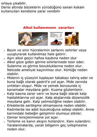 ortaya çıkabilir.
Derisi altında böceklerin yürüdüğünü sanan kokain
kullanıcıları kendisine zarar verebilir




               Alkol kullanımının zararları




 •   Beyin ve sinir hücrelerinin zarlarını zehirler veya
     uyuşturarak kullanılmaz hale getirir.
 •   Aşırı alkol geçici hafıza kaybına neden olur
 •   Alkol göze giden görme sinirlerinede tesir eder.
     Sulanma ve görme bozukluklarına neden olur.
     Netcede ameliyat kaçınılmaz olur. Körlüğe neden
     olabilir.
 •   Midenin iç yüzeyini kaplayan tabakayı tahriş eder ve
     buna bağlı olarak gastrit’e yol açar. Mide zarında
     yırtıkları oluşur. Mide ve yemek borusunda iç
     kanamalar meydana gelir. Kusma gözlemlenir.
 •   Kalp kasına zarar verir ve buna bağlı olarak kalp
     hastalıklarına yol açar. Kalp atışlarında düzensizlik
     meydana gelir. Kalp yetmezliğine neden olabilir.
 •   Erkeklerde sertleşme olmamasına neden olabilir.
     Kadınlarda ise adet bozukluğuna sebep olabilir. Anne
     karnındaki bebeğin gelişimini olumsuz etkiler.
 •   Damar kireçlenmesine yol açar.
 •   Terleme ve kanın akışını hızlandırır. Kanı sulandırır.
     Yaralanmalarda, yaralı bölgenin geç iyileşmesine
     neden olur.
 