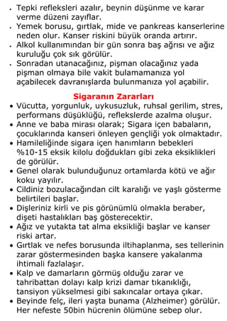 •   Tepki refleksleri azalır, beynin düşünme ve karar
    verme düzeni zayıflar.
•   Yemek borusu, gırtlak, mide ve pankreas kanserlerine
    neden olur. Kanser riskini büyük oranda artırır.
•   Alkol kullanımından bir gün sonra baş ağrısı ve ağız
    kuruluğu çok sık görülür.
•   Sonradan utanacağınız, pişman olacağınız yada
    pişman olmaya bile vakit bulamamanıza yol
    açabilecek davranışlarda bulunmanıza yol açabilir.
                      Sigaranın Zararları
•   Vücutta, yorgunluk, uykusuzluk, ruhsal gerilim, stres,
    performans düşüklüğü, reflekslerde azalma oluşur.
•   Anne ve baba mirası olarak; Sigara içen babaların,
    çocuklarında kanseri önleyen gençliği yok olmaktadır.
•   Hamileliğinde sigara içen hanımların bebekleri
    %10-15 eksik kilolu doğdukları gibi zeka eksiklikleri
    de görülür.
•   Genel olarak bulunduğunuz ortamlarda kötü ve ağır
    koku yayılır.
•   Cildiniz bozulacağından cilt karalığı ve yaşlı gösterme
    belirtileri başlar.
•   Dişleriniz kirli ve pis görünümlü olmakla beraber,
    dişeti hastalıkları baş gösterecektir.
•   Ağız ve yutakta tat alma eksikliği başlar ve kanser
    riski artar.
•   Gırtlak ve nefes borusunda iltihaplanma, ses tellerinin
    zarar göstermesinden başka kansere yakalanma
    ihtimali fazlalaşır.
•   Kalp ve damarların görmüş olduğu zarar ve
    tahribattan dolayı kalp krizi damar tıkanıklığı,
    tansiyon yükselmesi gibi sakıncalar ortaya çıkar.
•   Beyinde felç, ileri yaşta bunama (Alzheimer) görülür.
    Her nefeste 50bin hücrenin ölümüne sebep olur.
 