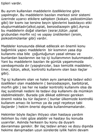 tipleri vardır.

Bu ayrım kullanılan maddelerin özelliklerine göre
yapılmıştır. Bu maddelerin bazıları merkezi sinir sistemi
üzerinde uyarıcı etkilere sahipken (kokain, psikostimülan
gibi) bir kısmı ise tersine beyin işlevlerini baskılayıcı etki
oluşturmaktadır(alkol,opiat, benzodiazepin gibi).Ayrıca
bu maddelerin doğal olanları (esrar,tütün ,opiat
grubundan morfin vs) ve yapay üretilenleri (eroin,
psikostimülanlar gibi) vardır.

Maddeler konusunda dikkat edilecek en önemli konu
bağımlılık yapıcı maddelerin bir kısmının yasa dışı
kullanımı olsa bile çoğunluğunun yasal olması ve
bunlardan bazılarının ise tıp içi kullanımının bulunmasıdır.
Yani bu maddelerin bazıları ile günlük yaşamımızda
yanıbaşımızda dır (yapıştırıcılar, bazı temizlik maddeleri,
tiner, tütün, alkol, kontrollü kullanımı olan bazı ilaçlar
gibi).
Tıp içi kullanımı olan ve halen aynı zamanda tedavi edici
özellikleri olan maddelerin ( benzodiazepin, barbitürat,
morfin gibi ) ise her ne kadar kontrollü kullanımı olsa da
ilaç suistimali nedeni ile tedavi dışı kullanımı da mümkün
olabilmektedir. Burada çok dikkat edilmesi gereken
önemli nokta bu tür ilaçların ( bunlar ülkemizde kontrollü
kullanım amacı ile kırmızı ya da yeşil reçeteye tabi
ilaçlardır ) hekim önerisi dışında kullanılmamalarıdır.

Hekimler böyle ilaçları ihtiyacı olan hastaya yardım
iletirken bu riski göze alabilir ve hastayı bu konuda
uyarırlar. Aslında herkesin bu konu da duyarlı
davranması gerekir. Bir ilaç tedavi amacı ve dozu dışında
hekime danışmadan uzun sürelerde iyilik halini devam
 