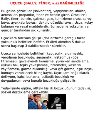 UÇUCU (BALLY, TİNER, v.s) BAĞIMLILIĞI

Bu gruba çözücüler (solventler), yapıştırıcılar, uhular,
aerosoller, propanlar, tiner ve benzin girer. Örnekleri:
Bally, tiner, benzin, çakmak gazı, temizleme sıvısı, sprey
boya, ayakkabı boyası, daktilo düzeltici sıvısı. Ucuz, kolay
bulunan ve yasal maddelerdir. Bu nedenle yoksullar ve
gençler tarafından sık kullanılır.

Uçuculara tolerans gelişir (doz arttırma gereği) fakat
yoksunluk belirtileri hafiftir. Etkileri alımdan 5 dakika
sonra başlayıp 3 dakika-saatler sürebilir.

Uçucu sarhoşluğu belirtileri: kavgacılık, aldırmazlık,
yargılama bozukluğu, sersemlik, nistagmus (göz
titremesi), geveleyerek konuşma, yürürken sendeleme,
uykulu hal, tepki yavaşlaması, titremeler, kasların
zayıflaması, görme bulanıklığı veya çift görme, aşırı neşe,
komaya varabilecek bilinç kaybı. Uçuculara bağlı olarak
deliryum, kalıcı bunama, psikotik bozukluk ve
duygudurum veya bunaltı bozukluğu gelişebilir.

Tedavisinde eğitim, alttaki kişilik bozukluğunun tedavisi,
sosyal destekleme gerekebilir.
 