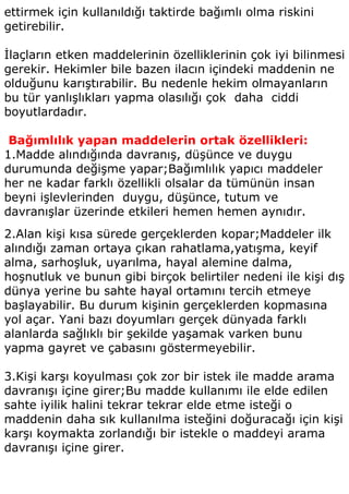 ettirmek için kullanıldığı taktirde bağımlı olma riskini
getirebilir.

İlaçların etken maddelerinin özelliklerinin çok iyi bilinmesi
gerekir. Hekimler bile bazen ilacın içindeki maddenin ne
olduğunu karıştırabilir. Bu nedenle hekim olmayanların
bu tür yanlışlıkları yapma olasılığı çok daha ciddi
boyutlardadır.

 Bağımlılık yapan maddelerin ortak özellikleri:
1.Madde alındığında davranış, düşünce ve duygu
durumunda değişme yapar;Bağımlılık yapıcı maddeler
her ne kadar farklı özellikli olsalar da tümünün insan
beyni işlevlerinden duygu, düşünce, tutum ve
davranışlar üzerinde etkileri hemen hemen aynıdır.
2.Alan kişi kısa sürede gerçeklerden kopar;Maddeler ilk
alındığı zaman ortaya çıkan rahatlama,yatışma, keyif
alma, sarhoşluk, uyarılma, hayal alemine dalma,
hoşnutluk ve bunun gibi birçok belirtiler nedeni ile kişi dış
dünya yerine bu sahte hayal ortamını tercih etmeye
başlayabilir. Bu durum kişinin gerçeklerden kopmasına
yol açar. Yani bazı doyumları gerçek dünyada farklı
alanlarda sağlıklı bir şekilde yaşamak varken bunu
yapma gayret ve çabasını göstermeyebilir.

3.Kişi karşı koyulması çok zor bir istek ile madde arama
davranışı içine girer;Bu madde kullanımı ile elde edilen
sahte iyilik halini tekrar tekrar elde etme isteği o
maddenin daha sık kullanılma isteğini doğuracağı için kişi
karşı koymakta zorlandığı bir istekle o maddeyi arama
davranışı içine girer.
 