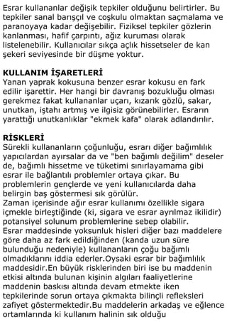 Esrar kullananlar değişik tepkiler olduğunu belirtirler. Bu
tepkiler sanal barışçıl ve coşkulu olmaktan saçmalama ve
paranoyaya kadar değişebilir. Fiziksel tepkiler gözlerin
kanlanması, hafif çarpıntı, ağız kuruması olarak
listelenebilir. Kullanıcılar sıkça açlık hissetseler de kan
şekeri seviyesinde bir düşme yoktur.

KULLANIM İŞARETLERİ
Yanan yaprak kokusuna benzer esrar kokusu en fark
edilir işarettir. Her hangi bir davranış bozukluğu olması
gerekmez fakat kullananlar uçarı, kızarık gözlü, sakar,
unutkan, iştahı artmış ve ilgisiz görünebilirler. Esrarın
yarattığı unutkanlıklar "ekmek kafa" olarak adlandırılır.

RİSKLERİ
Sürekli kullananların çoğunluğu, esrarı diğer bağımlılık
yapıcılardan ayırsalar da ve "ben bağımlı değilim" deseler
de, bağımlı hissetme ve tüketimi sınırlayamama gibi
esrar ile bağlantılı problemler ortaya çıkar. Bu
problemlerin gençlerde ve yeni kullanıcılarda daha
belirgin baş göstermesi sık görülür.
Zaman içerisinde ağır esrar kullanımı özellikle sigara
içmekle birleştiğinde (ki, sigara ve esrar ayrılmaz ikilidir)
potansiyel solunum problemlerine sebep olabilir.
Esrar maddesinde yoksunluk hisleri diğer bazı maddelere
göre daha az fark edildiğinden (kanda uzun süre
bulunduğu nedeniyle) kullananların çoğu bağımlı
olmadıklarını iddia ederler.Oysaki esrar bir bağımlılık
maddesidir.En büyük risklerinden biri ise bu maddenin
etkisi altında bulunan kişinin algıları faaliyetlerine
maddenin baskısı altında devam etmekte iken
tepkilerinde sorun ortaya çıkmakta bilinçli refleksleri
zafiyet göstermektedir.Bu maddelerin arkadaş ve eğlence
ortamlarında ki kullanım halinin sık olduğu
 