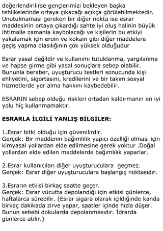 değerlendirilirse gençlerimizi bekleyen başka
tehlikelerinde ortaya çıkacağı açıkça görülebilmektedir.
Unutulmaması gereken bir diğer nokta ise esrar
maddesinin ortaya çıkardığı sahte iyi oluş halinin büyük
ihtimalle zamanla kaybolacağı ve kişilerin bu etkiyi
yakalamak için eroin ve kokain gibi diğer maddelere
geçiş yapma olasılığının çok yüksek olduğudur

Esrar yasal değildir ve kullanımı tutuklanma, yargılanma
ve hapse girme gibi yasal sonuçlara sebep olabilir.
Bununla beraber, uyuşturucu testleri sonucunda kişi
ehliyetini, sigortasını, kredilerini ve bir takım sosyal
hizmetlerde yer alma hakkını kaybedebilir.

ESRARIN sebep olduğu riskleri ortadan kaldırmanın en iyi
yolu hiç kullanmamaktır.

ESRARLA İLGİLİ YANLIŞ BİLGİLER:

1.Esrar bitki olduğu için güvenilirdir.
Gerçek: Bir maddenin bağımlılık yapıcı özelliği olması için
kimyasal yollardan elde edilmesine gerek yoktur .Doğal
yollardan elde edilen maddelerde bağımlılık yaparlar.

2.Esrar kullanıcıları diğer uyuşturuculara geçmez.
Gerçek: Esrar diğer uyuşturuculara başlangıç noktasıdır.

3.Esrarın etkisi birkaç saatte geçer.
Gerçek: Esrar vücutta depolandığı için etkisi günlerce,
haftalarca sürebilir. (Esrar sigara olarak içildiğinde kanda
birkaç dakikada zirve yapar, saatler içinde hızla düşer.
Bunun sebebi dokularda depolanmasıdır. İdrarda
günlerce atılır.)
 